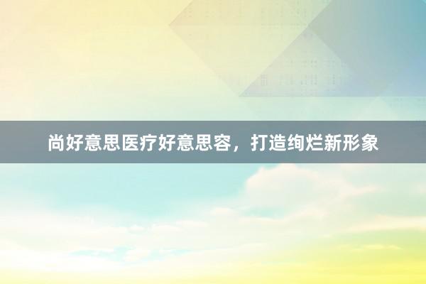 尚好意思医疗好意思容，打造绚烂新形象